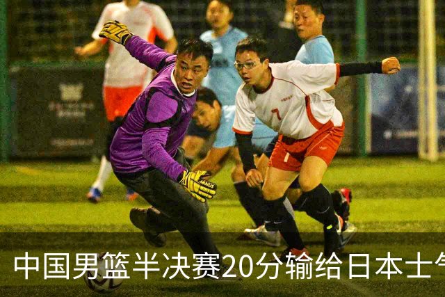 中国男篮半决赛20分输给日本士气大受打击 成绩再次退步需要反思